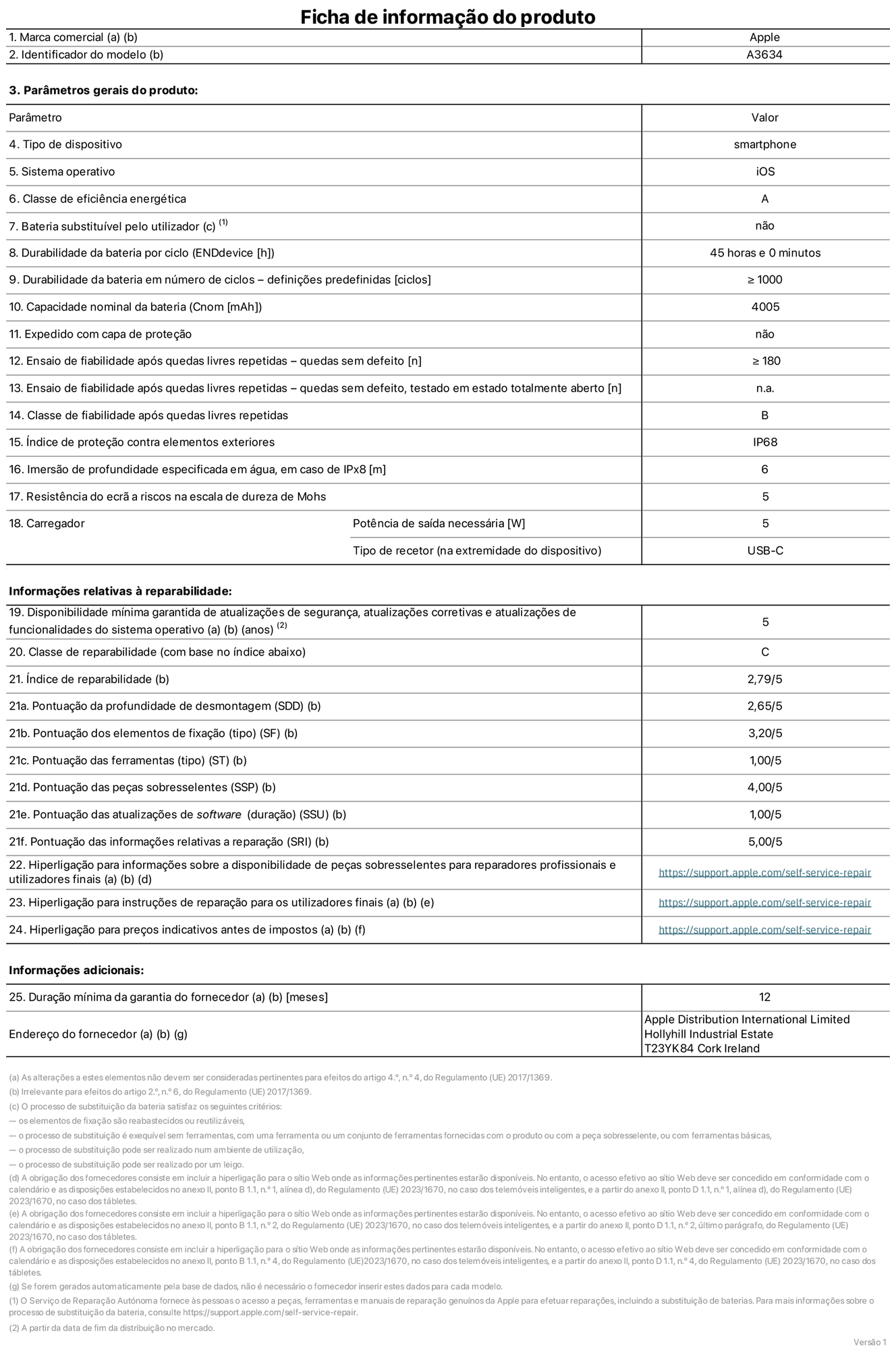Folha de informações do produto para o iPhone 17e, modelo A3634. Fornecido pela Apple Distribution International Limited, Hollyhill Industrial Estate. Cork, Irlanda T23 YK84. Tipo de dispositivo: smartphone. Sistema operativo: iOS. Classe de eficiência energética: A. Bateria substituível pelo utilizador: não. Autonomia da bateria por ciclo: 45 horas. Autonomia da bateria em ciclos - pré‑configurações: igual ou superior a 1000. Capacidade nominal da bateria: 4005 miliamperes-hora. Enviado com capa protetora: não. Teste de fiabilidade após quedas livres sucessivas - quedas sem defeito: número igual ou superior a 180. Teste de fiabilidade após quedas livres sucessivas - quedas sem defeito testadas no estado totalmente aberto: não aplicável. Classe de fiabilidade após quedas livres sucessivas: B. Índice de proteção contra elementos exteriores: IP68. Imersão de profundidade especificada em água, em caso de IPx8: 6 metros. Resistência do ecrã a riscos na escala de dureza de Mohs: 5. Potência de saída necessária do carregador: 5 watts. Tipo de recetor do carregador (na extremidade do dispositivo): USB-C. Disponibilidade mínima garantida de atualizações de segurança, atualizações corretivas e atualizações de funcionalidades do sistema operativo: 5 anos. Classe de reparabilidade: C. Índice de reparabilidade: 2,79/5. Pontuação da profundidade de desmontagem (SDD): 2,65/5. Pontuação dos elementos de fixação: 3,20/5. Pontuação das ferramentas: 1,00/5. Pontuação das peças sobresselentes: 4,00/5. Pontuação das atualizações de software: 1,00/5. Pontuação das informações relativas a reparação: 5,00/5. Hiperligação para informações sobre a disponibilidade de peças sobresselentes para reparadores profissionais e utilizadores finais: https://support.sg.aijiasu.xyz/self-service-repair. Hiperligação para instruções de reparação para utilizadores finais: https://support.sg.aijiasu.xyz/self-service-repair. Hiperligação para preços indicativos antes de impostos: https://support.sg.aijiasu.xyz/self-service-repair. Oferta de garantia geral de 12 meses.